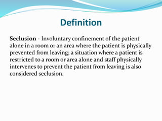 Definition
Seclusion - Involuntary confinement of the patient
alone in a room or an area where the patient is physically
prevented from leaving; a situation where a patient is
restricted to a room or area alone and staff physically
intervenes to prevent the patient from leaving is also
considered seclusion.
 