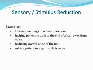 Sensory / Stimulus Reduction
Examples:
 Offering ear plugs to reduce noise level.
 Inviting patient to walk to the end of a hall, away from
noise.
 Reducing overall noise of the unit.
 Asking patient to step into their room.
 