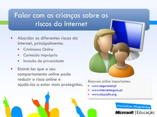 Falar com as crianças sobre os riscos da Internet Abordar os diferentes riscos da internet, principalmente: Criminosos Online Conteúdo impróprio Invasão de privacidade Ensiná-los que o seu comportamento online pode reduzir o risco online e  ajudá-los a estar mais protegidos. Recursos online importantes: www.seguranet.pt www.internetsegura.pt www.staysafe.org   