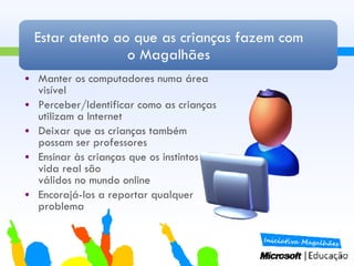 Estar atento ao que as crianças fazem com o Magalhães Manter os computadores numa área visível Perceber/Identificar como as crianças utilizam a Internet Deixar que as crianças também possam ser professores Ensinar às crianças que os instintos da vida real são  válidos no mundo online Encorajá-los a reportar qualquer problema 