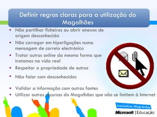 Definir regras claras para a utilização do Magalhães Não partilhar ficheiros ou abrir anexos de origem desconhecida Não carregar em hiperligações numa mensagem de correio electrónico Tratar outros online da mesma forma que tratamos na vida real Respeitar a propriedade de outros  Não falar com desconhecidos  Validar a informação com outras fontes Utilizar outros recursos do Magalhães que não se limitem à Internet 