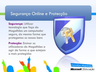 Segurança Online e Protecção Segurança:  Utilizar tecnologia que faça do Magalhães um computador seguro, da mesma forma que protegemos os nossos bens Protecção:  Ensinar os utilizadores do Magalhães a agir de forma a que estejam o mais protegidos 