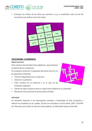 CAPACITACIÓN ANUAL 2015
JUNIO - LIMA
10
 Averiguar los valores de las letras que aparecen, x, y, z, resolviendo cada una de las
ecuaciones que obtiene en los tres casos.
CRUCIGRAMA ALGEBRAICO
Observaciones
Para resolver esta actividad lúdica algebraico, aprovechamos
el soporte de los crucigramas.
El crucigrama consta de 15 preguntas que tienen que ver con
los siguientes contenidos:
 Término independiente de un polinomio
 Grado de un polinomio
 Valor numérico de un polinomio ( en el caso de las
incógnitas negativas)
 Cambio de signo cuando se tiene un signo menos delante de un paréntesis
 Resolución de ecuaciones de primer grado sencillas
Actividad
Es necesario responder a las interrogantes verticales y horizontales de este crucigrama y
rellenar los resultados en las casillas. Escribir los resultados en forma literal, DOS, CUATRO
etc. Recordar que cuando se trata de varias palabras, se debe dejar espacio entre ellas.
 