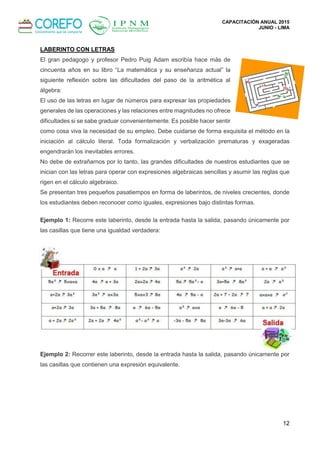 CAPACITACIÓN ANUAL 2015
JUNIO - LIMA
12
LABERINTO CON LETRAS
El gran pedagogo y profesor Pedro Puig Adam escribía hace más de
cincuenta años en su libro “La matemática y su enseñanza actual” la
siguiente reflexión sobre las dificultades del paso de la aritmética al
álgebra:
El uso de las letras en lugar de números para expresar las propiedades
generales de las operaciones y las relaciones entre magnitudes no ofrece
dificultades si se sabe graduar convenientemente. Es posible hacer sentir
como cosa viva la necesidad de su empleo. Debe cuidarse de forma exquisita el método en la
iniciación al cálculo literal. Toda formalización y verbalización prematuras y exageradas
engendrarán los inevitables errores.
No debe de extrañarnos por lo tanto, las grandes dificultades de nuestros estudiantes que se
inician con las letras para operar con expresiones algebraicas sencillas y asumir las reglas que
rigen en el cálculo algebraico.
Se presentan tres pequeños pasatiempos en forma de laberintos, de niveles crecientes, donde
los estudiantes deben reconocer como iguales, expresiones bajo distintas formas.
Ejemplo 1: Recorre este laberinto, desde la entrada hasta la salida, pasando únicamente por
las casillas que tiene una igualdad verdadera:
Ejemplo 2: Recorrer este laberinto, desde la entrada hasta la salida, pasando únicamente por
las casillas que contienen una expresión equivalente.
 