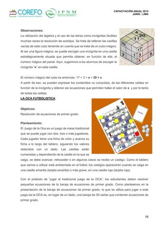 CAPACITACIÓN ANUAL 2015
JUNIO - LIMA
16
Observaciones:
La utilización del álgebra y el uso de las letras como incógnitas facilitan
muchas veces la resolución de acertijos. Se trata de rellenar las casillas
vacías de este cubo teniendo en cuenta que se trata de un cubo mágico.
Al ser una figura mágica, se puede escoger una incógnita en una casilla
estratégicamente situada que permita obtener, en función de ella, el
número mágico del panal. Aquí, sugerimos a los alumnos de escoger la
incógnita “x” en esta casilla:
El número mágico del cubo es entonces: 17 + 3 + x = 20 + x
A partir de eso, se pueden expresar los contenidos no conocidos, de las diferentes celdas en
función de la incógnita y obtener así ecuaciones que permiten hallar el valor de x y por lo tanto
de todas las celdas.
LA OCA FUTBOLISTICA
Objetivos:
Resolución de ecuaciones de primer grado
Planteamiento:
El Juego de la Oca es un juego de mesa tradicional
que se puede jugar con dos, tres o más jugadores.
Cada jugador tiene una ficha de color y avanza su
ficha a lo largo del tablero, siguiendo los valores
obtenidos con un dado. Las casillas están
numeradas y dependiendo de la casilla en la que se
caiga, se debe avanzar, retroceder o en algunos casos se recibe un castigo. Como el tablero
que vamos a utilizar está ambientado en el futbol, los castigos aparecerán cuando se caiga en
una casilla amarilla (tarjeta amarilla) o más grave, en una casilla roja (tarjeta roja).
Con el pretexto de “jugar al tradicional juego de la OCA”, los estudiantes deben resolver
pequeñas ecuaciones de la baraja de ecuaciones de primer grado. Como planteamos en la
presentación de la baraja de ecuaciones de primer grado, lo que se utiliza para jugar a este
juego de la OCA es, en lugar de un dado, una baraja de 30 cartas que contienen ecuaciones de
primer grado.
 