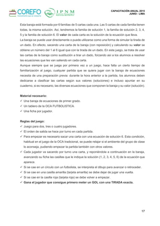 CAPACITACIÓN ANUAL 2015
JUNIO - LIMA
17
Esta baraja está formada por 6 familias de 5 cartas cada una. Las 5 cartas de cada familia tienen
todas, la misma solución. Así, tendremos la familia de solución 1, la familia de solución 2, 3, 4,
5 y la familia de solución 6. El valor de cada carta es la solución de la ecuación que lleva.
La baraja se puede usar directamente o puede utilizarse como una forma de simular la tirada de
un dado. En efecto, sacando una carta de la baraja (con reposición) y calculando su valor se
obtiene un número del 1 al 6 igual que con la tirada de un dado. En este juego, se trata de usar
las cartas de la baraja como sustitución a tirar un dado, forzando así a los alumnos a resolver
las ecuaciones que les van saliendo en cada carta.
Aunque siempre que se juega por primera vez a un juego, hace falta un cierto tiempo de
familiarización al juego, cualquier partida que se quiera jugar con la baraja de ecuaciones
necesita de una preparación previa: durante la hora anterior a la partida, los alumnos deben
dedicarse a clasificar las cartas según sus valores (soluciones) e incluso apuntar en su
cuaderno, si es necesario, las diversas ecuaciones que componen la baraja y su valor (solución).
Material necesario:
 Una baraja de ecuaciones de primer grado.
 Un tablero de la OCA FUTBOLISTICA.
 Una ficha por jugador.
Reglas del juego:
 Juego para dos, tres o cuatro jugadores.
 El orden de salida se hace por turno en cada partida.
 Para empezar es necesario sacar una carta con una ecuación de solución 6. Esta condición,
habitual en el juego de la OCA tradicional, se puede relajar si el ambiente del grupo de clase
lo aconseja, pudiendo empezar la partida también con otros valores.
 Cada jugador va sacando por turno una carta, y reponiéndola a continuación en la baraja,
avanzando su ficha las casillas que le indique la solución (1, 2, 3, 4, 5, 6) de la ecuación que
aparece.
 Si se cae en un círculo con un futbolista, se interpreta el dibujo para avanzar o retroceder.
 Si se cae en una casilla amarilla (tarjeta amarilla) se debe dejar de jugar una vuelta.
 Si se cae en la casilla roja (tarjeta roja) se debe volver a empezar.
 Gana el jugador que consigue primero meter un GOL con una TIRADA exacta.
 