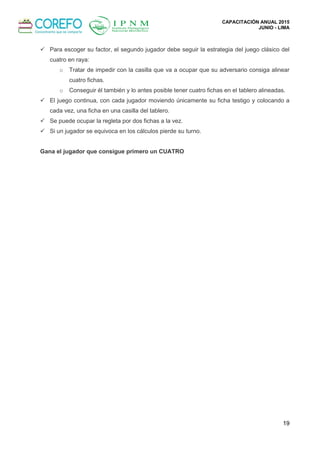 CAPACITACIÓN ANUAL 2015
JUNIO - LIMA
19
 Para escoger su factor, el segundo jugador debe seguir la estrategia del juego clásico del
cuatro en raya:
o Tratar de impedir con la casilla que va a ocupar que su adversario consiga alinear
cuatro fichas.
o Conseguir él también y lo antes posible tener cuatro fichas en el tablero alineadas.
 El juego continua, con cada jugador moviendo únicamente su ficha testigo y colocando a
cada vez, una ficha en una casilla del tablero.
 Se puede ocupar la regleta por dos fichas a la vez.
 Si un jugador se equivoca en los cálculos pierde su turno.
Gana el jugador que consigue primero un CUATRO
 