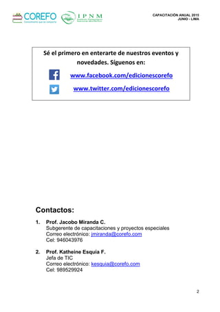 CAPACITACIÓN ANUAL 2015
JUNIO - LIMA
2
Contactos:
1. Prof. Jacobo Miranda C.
Subgerente de capacitaciones y proyectos especiales
Correo electrónico: jmiranda@corefo.com
Cel: 946043976
2. Prof. Katheíne Esquía F.
Jefa de TIC
Correo electrónico: kesquia@corefo.com
Cel: 989529924
Sé el primero en enterarte de nuestros eventos y
novedades. Síguenos en:
www.facebook.com/edicionescorefo
www.twitter.com/edicionescorefo
 