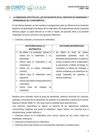 CAPACITACIÓN ANUAL 2015
JUNIO - LIMA
3
1. LA DIMENSION AFECTIVA DE LOS ESTUDIANTES EN EL PROCESO DE ENSEÑANZA Y
APRENDIZAJE DE LA MATEMÁTICA.
En las últimas décadas, se han realizado investigaciones sobre la influencia de la dimensión
afectiva en el aprendizaje y enseñanza de la matemática. Se ha demostrado que las cuestiones
afectivas juegan un papel esencial en el éxito o fracaso del aprendiz frente a la actividad
matemática, tal como veremos en las siguientes reflexiones:
 Creencias, actitudes y emociones en matemática.
ACTITUDES HACIA LA
MATEMATICA
ACTITUDES MATEMATICAS
 Se refiere a la valoración, aprecio e
interés por la matemática y su
aprendizaje.
 Actitud hacia la matemática y los
matemáticos.
 Interés por el trabajo matemático
científico.
 Actitud hacia la matemática como
asignatura.
 Actitud hacia determinadas partes de la
matemática.
 Actitud hacia los métodos de
enseñanza.
 Se refiere al modo de utilizar
capacidades generales, como la
flexibilidad del pensamiento, la apertura
mental, el espíritu crítico, la objetividad,
la organización y hábitos de trabajo, la
curiosidad y el interés por investigar y
resolver problemas y la confianza en su
propia capacidad de aprender y
resolver problemas
Nosotros como docentes, frente al grupo de estudiantes, debemos reconocer las creencias,
actitudes y emociones de los aprendices con respecto a la matemática y acerca de sí mismos.
Sigamos a Gómez (2000: 23 - 25), quien hace un deslinde sobre estos términos:
“Las creencias matemáticas se definen en términos de las experiencias subjetivas,
conocimientos subjetivos que posee el estudiante”. Según Gómez, las creencias que el
estudiante tiene, pueden referirse a:
 Creencias acerca de la matemática como ciencia; acerca de uno mismo, sobre sus
habilidades, limitaciones.
 Acerca de la enseñanza de la matemática.
 Creencias acerca del contexto en el cual aprende matemática. (contexto social)
 
