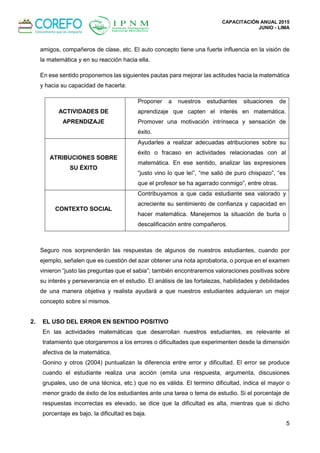 CAPACITACIÓN ANUAL 2015
JUNIO - LIMA
5
amigos, compañeros de clase, etc. El auto concepto tiene una fuerte influencia en la visión de
la matemática y en su reacción hacia ella.
En ese sentido proponemos las siguientes pautas para mejorar las actitudes hacia la matemática
y hacia su capacidad de hacerla:
ACTIVIDADES DE
APRENDIZAJE
Proponer a nuestros estudiantes situaciones de
aprendizaje que capten el interés en matemática.
Promover una motivación intrínseca y sensación de
éxito.
ATRIBUCIONES SOBRE
SU ÉXITO
Ayudarles a realizar adecuadas atribuciones sobre su
éxito o fracaso en actividades relacionadas con al
matemática. En ese sentido, analizar las expresiones
“justo vino lo que leí”, “me salió de puro chispazo”, “es
que el profesor se ha agarrado conmigo”, entre otras.
CONTEXTO SOCIAL
Contribuyamos a que cada estudiante sea valorado y
acreciente su sentimiento de confianza y capacidad en
hacer matemática. Manejemos la situación de burla o
descalificación entre compañeros.
Seguro nos sorprenderán las respuestas de algunos de nuestros estudiantes, cuando por
ejemplo, señalen que es cuestión del azar obtener una nota aprobatoria, o porque en el examen
vinieron “justo las preguntas que el sabia”; también encontraremos valoraciones positivas sobre
su interés y perseverancia en el estudio. El análisis de las fortalezas, habilidades y debilidades
de una manera objetiva y realista ayudará a que nuestros estudiantes adquieran un mejor
concepto sobre sí mismos.
2. EL USO DEL ERROR EN SENTIDO POSITIVO
En las actividades matemáticas que desarrollan nuestros estudiantes, es relevante el
tratamiento que otorgaremos a los errores o dificultades que experimenten desde la dimensión
afectiva de la matemática.
Gonino y otros (2004) puntualizan la diferencia entre error y dificultad. El error se produce
cuando el estudiante realiza una acción (emita una respuesta, argumenta, discusiones
grupales, uso de una técnica, etc.) que no es válida. El termino dificultad, indica el mayor o
menor grado de éxito de los estudiantes ante una tarea o tema de estudio. Si el porcentaje de
respuestas incorrectas es elevado, se dice que la dificultad es alta, mientras que si dicho
porcentaje es bajo, la dificultad es baja.
 