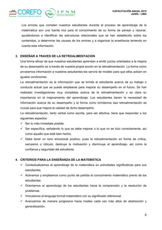 CAPACITACIÓN ANUAL 2015
JUNIO - LIMA
6
Los errores que cometen nuestros estudiantes durante el proceso de aprendizaje de la
matemática son una fuente rica para el conocimiento de su forma de pensar y razonar,
ayudándonos a identificar las estructuras relacionales que se han establecido sobre los
contenidos, a determinar las causas de los errores y a organizar la enseñanza teniendo en
cuenta esta información.
3. ENSEÑAR A TRAVES DE LA RETROALIMENTACION
Una forma eficaz de que nuestros estudiantes aprendan a emitir juicios orientados a la mejora
de su desempeño es a través de nuestra propia acción en la retroalimentación. La forma como
proveemos información a nuestros estudiantes les servirá de modelo para que ellos actúen en
iguales condiciones.
La retroalimentación es la información que se brinda al estudiante acerca de su trabajo o
conducta actual que se puede emplearse para mejorar su desempeño en el futuro. Se han
realizado investigaciones muy completas acerca de la retroalimentación y es clara su
importancia en el mejoramiento del aprendizaje. Los estudiantes tienen la necesidad de
información acerca de su desempeño y la forma como brindamos esa retroalimentación es
crucial para que mejore la calidad de dicho desempeño.
La retroalimentación, tanto verbal como escrita, para ser efectiva, tiene que responder a los
siguientes aspectos:
 Ser lo más inmediata posible.
 Ser específica, señalando lo que se debe mejorar o lo que no se hizo correctamente, así
como aquello que está bien hecho.
 Debe tener un tono emocional positivo, pues la retroalimentación en forma de crítica,
sarcasmo o ridículo, destruye la motivación y disminuye el aprendizaje, así como la
confianza y seguridad del estudiante.
4. CRITERIOS PARA LA ENSEÑANZA DE LA MATEMÁTICA
 Contextualizamos el aprendizaje de la matemática en actividades significativas para sus
estudiantes.
 Activamos y empleamos como punto de partida el conocimiento matemático previo de los
estudiantes.
 Orientamos el aprendizaje de los estudiantes hacia la comprensión y la resolución de
problemas.
 Vinculamos el lenguaje formal matemático con su significado referencial.
 Avanzamos de manera progresiva hacia niveles cada vez más altos de abstracción y
generalización.
 