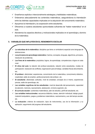 CAPACITACIÓN ANUAL 2015
JUNIO - LIMA
7
 Enseñamos explicita e intencionalmente estrategias y habilidades matemáticas.
 Ordenamos adecuadamente los contenidos matemáticos, asegurándonos la interrelación
entre las distintas capacidades implicadas en la adquisición del conocimiento matemático.
 Apoyamos la interrelación y la cooperación entre estudiantes.
 Ofrecemos a nuestros estudiantes oportunidades suficientes de “hablar matemática” en el
aula.
 Atendemos los aspectos afectivos y motivacionales implicados en el aprendizaje y dominio
de la matemática.
5. VARIABLES QUE INFLUYEN EN EL RENDIMENTO ESCOLAR
 La naturaleza de la matemática: disciplina que tiene un simbolismo especial como lenguaje de
abstracciones.
 Los principios de aprendizaje matemático: hechos, conceptos, lenguaje, algoritmos, principios,
resolución de problemas.
 Los fines de la matemática: propósitos, logros, de aprendizaje, competencias a lograr en cada
nivel.
 El clima del aula: la relación del profesor-estudiante, relación entre estudiantes, niveles de
participación, resolución de conflictos, organización para el trabajo, variables físicas del ambiente,
etc.
 El profesor: afectividad, experiencias, conocimiento de la matemática, conocimiento didáctico,
creatividad, estilo de enseñar, perfeccionamiento del profesor, etc.
 El estudiante: afectividad, actitudes, nivel de ansiedad, concepto de sí mismo, experiencias
previas, estilo de aprendizaje, etc.
 Las variables cognitivas de los estudiantes: nivel de desarrollo del pensamiento, capacidad
de atención, memoria, razonamiento, abstracción, rol de la cognición, etc.
 El currículo escolar: contenidos matemáticos, plan de estudios, perfil del estudiante, etc.
 Las variables instruccionales: secuencia didáctica, tareas, atención individual, trabajo grupal,
material manipulativo, juegos y problemas matemáticos, razonamiento y uso del tiempo escolar,
etc.
 La evaluación: criterios de evaluación, tipos de instrumentos, uso de la información y su
aplicación, seguimiento del progreso del estudiante.
 