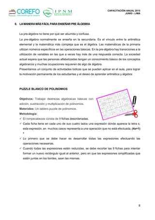 CAPACITACIÓN ANUAL 2015
JUNIO - LIMA
8
6. LAMANERAMÁSFÁCILPARAENSEÑARPRE ÁLGEBRA
La pre-álgebra no tiene por qué ser aburrida y confusa.
La pre-álgebra normalmente se enseña en la secundaria. Es el vínculo entre la aritmética
elemental y la matemática más compleja que es el álgebra. Las matemáticas de la primaria
utilizan números específicos en las operaciones básicas. En la pre-álgebra hay transiciones a la
utilización de variables en las que a veces hay más de una respuesta correcta. La sociedad
actual espera que las personas alfabetizadas tengan un conocimiento básico de los conceptos
algebraicos y muchas ocupaciones requieren de algo de álgebra.
Presentamos un conjunto de actividades lúdicas que se pueden aplicar en el aula, para lograr
la motivación permanente de los estudiantes y el deseo de aprender aritmética y álgebra:
PUZZLE BLANCO DE POLINOMIOS
Objetivos: Trabajar destrezas algebraicas básicas con
adición, sustracción y multiplicación de polinomios.
Materiales: Un tablero puzzle de polinomios.
Metodología:
 El rompecabezas consta de 9 fichas desordenadas.
 Cada ficha tiene en cada uno de sus cuatro lados una expresión donde aparece la letra x;
esta expresión, en muchos casos representa a una operación que no está efectuada, (4x+1)
2
 Lo primero que se debe hacer es desarrollar todas las expresiones efectuando las
operaciones necesarias.
 Cuando todas las expresiones estén reducidas, se debe recortar las 9 fichas para intentar
formar un nuevo rectángulo igual al anterior, pero en que las expresiones simplificadas que
estén juntas en los bordes, sean las mismas.
 