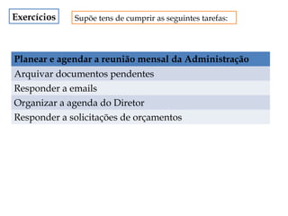 Exercícios

Supõe tens de cumprir as seguintes tarefas:

Planear e agendar a reunião mensal da Administração
Arquivar documentos pendentes
Responder a emails
Organizar a agenda do Diretor
Responder a solicitações de orçamentos

 