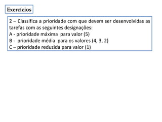 Exercícios
2 – Classifica a prioridade com que devem ser desenvolvidas as
tarefas com as seguintes designações:
A - prioridade máxima para valor (5)
B - prioridade média para os valores (4, 3, 2)
C – prioridade reduzida para valor (1)

 