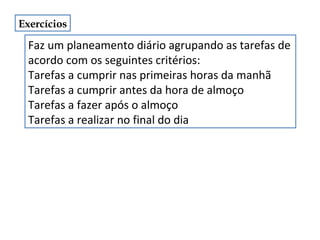 Exercícios

Faz um planeamento diário agrupando as tarefas de
acordo com os seguintes critérios:
Tarefas a cumprir nas primeiras horas da manhã
Tarefas a cumprir antes da hora de almoço
Tarefas a fazer após o almoço
Tarefas a realizar no final do dia

 