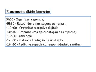 Planeamento diário (correção)

9h00 - Organizar a agenda;
-9h30 - Responder a mensagens por email;
- 10h00 - Organizar o arquivo digital;
-10h30 - Preparar uma apresentação da empresa;
-13h00 – (almoço)
-14h00 - Efetuar a tradução de um texto
-16h30 - Redigir e expedir correspondência de rotina;

 