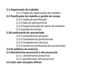 2.1 Organização do trabalho
2.1.1 noção de organização do trabalho
2.2 Planificação do trabalho e gestão do tempo
2.2.1 noção de planificação
2.2.2 tipos de planeamento
2.2.3 Esquematização do plano de trabalho
2.2.4 gestão do tempo
2.3O profissional de secretariado
2.3.1 competências pessoais
2.3.2 Competências profissionais
2.3.3 Competências técnicas
2.3.4 tarefas do profissional de secretariado
2.4 Os públicos da empresa
2.5 Atendimento presencial e não presencial
2.5.1 atendimento presencial
2.5.2 atendimento não presencial
2.6 Lidar com situações difíceis

 