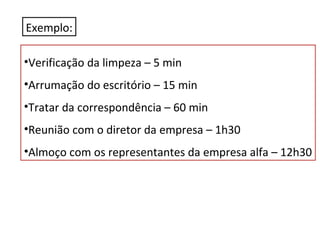 Exemplo:
•Verificação da limpeza – 5 min
•Arrumação do escritório – 15 min
•Tratar da correspondência – 60 min
•Reunião com o diretor da empresa – 1h30
•Almoço com os representantes da empresa alfa – 12h30

 