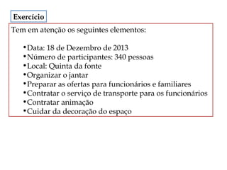 Exercício
Tem em atenção os seguintes elementos:
•Data: 18 de Dezembro de 2013
•Número de participantes: 340 pessoas
•Local: Quinta da fonte
•Organizar o jantar
•Preparar as ofertas para funcionários e familiares
•Contratar o serviço de transporte para os funcionários
•Contratar animação
•Cuidar da decoração do espaço

 