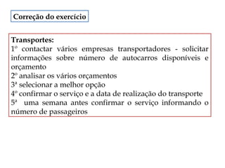 Correção do exercício
Transportes:
1º contactar vários empresas transportadores - solicitar
informações sobre número de autocarros disponíveis e
orçamento
2º analisar os vários orçamentos
3ª selecionar a melhor opção
4º confirmar o serviço e a data de realização do transporte
5ª uma semana antes confirmar o serviço informando o
número de passageiros

 