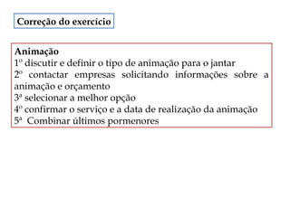 Correção do exercício
Animação
1º discutir e definir o tipo de animação para o jantar
2º contactar empresas solicitando informações sobre a
animação e orçamento
3ª selecionar a melhor opção
4º confirmar o serviço e a data de realização da animação
5ª Combinar últimos pormenores

 
