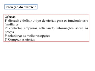 Correção do exercício
Ofertas
1º discutir e definir o tipo de ofertas para os funcionários e
familiares
2º contactar empresas solicitando informações sobre os
preços
3ª selecionar as melhores opções
4º Comprar as ofertas

 