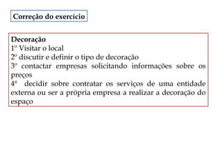 Correção do exercício
Decoração
1º Visitar o local
2º discutir e definir o tipo de decoração
3º contactar empresas solicitando informações sobre os
preços
4ª decidir sobre contratar os serviços de uma entidade
externa ou ser a própria empresa a realizar a decoração do
espaço

 