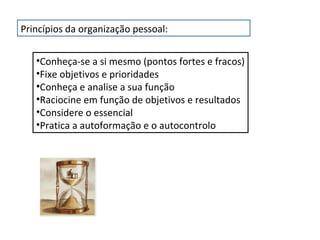 Princípios da organização pessoal:
•Conheça-se a si mesmo (pontos fortes e fracos)
•Fixe objetivos e prioridades
•Conheça e analise a sua função
•Raciocine em função de objetivos e resultados
•Considere o essencial
•Pratica a autoformação e o autocontrolo

 