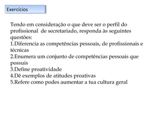 Exercícios
Exercícios
Tendo em consideração o que deve ser o perfil do
profissional de secretariado, responda às seguintes
questões:
1.Diferencia as competências pessoais, de profissionais e
técnicas
2.Enumera um conjunto de competências pessoais que
possuis
3.Define proatividade
4.Dê exemplos de atitudes proativas
5.Refere como podes aumentar a tua cultura geral

 