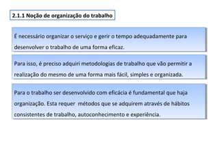 2.1.1 Noção de organização do trabalho
É necessário organizar o serviço e gerir o tempo adequadamente para
É necessário organizar o serviço e gerir o tempo adequadamente para
desenvolver o trabalho de uma forma eficaz.
desenvolver o trabalho de uma forma eficaz.
Para isso, é preciso adquiri metodologias de trabalho que vão permitir aa
Para isso, é preciso adquiri metodologias de trabalho que vão permitir
realização do mesmo de uma forma mais fácil, simples e organizada.
realização do mesmo de uma forma mais fácil, simples e organizada.
Para o trabalho ser desenvolvido com eficácia é fundamental que haja
Para o trabalho ser desenvolvido com eficácia é fundamental que haja
organização. Esta requer métodos que se adquirem através de hábitos
organização. Esta requer métodos que se adquirem através de hábitos
consistentes de trabalho, autoconhecimento e experiência.
consistentes de trabalho, autoconhecimento e experiência.

 