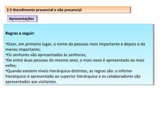 2.5 Atendimento presencial eenão presencial
2.5 Atendimento presencial não presencial
Apresentações
Apresentações

Regras a seguir:
Regras a seguir:
••Dizer,em primeiro lugar, o nome da pessoas mais importante e depois o da
Dizer, em primeiro lugar, o nome da pessoas mais importante e depois o da
menos importante;
menos importante;
••Ossenhores são apresentados às senhoras;
Os senhores são apresentados às senhoras;
••Deentre duas pessoas do mesmo sexo, o mais novo é apresentado ao mais
De entre duas pessoas do mesmo sexo, o mais novo é apresentado ao mais
velho;
velho;
••Quandoexistem níveis hierárquico distintos, as regras são: o inferior
Quando existem níveis hierárquico distintos, as regras são: o inferior
hierárquico é apresentado ao superior hierárquico e os colaboradores são
hierárquico é apresentado ao superior hierárquico e os colaboradores são
apresentados aos visitantes.
apresentados aos visitantes.

 