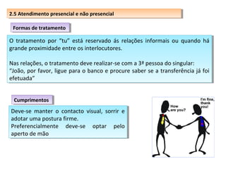 2.5 Atendimento presencial eenão presencial
2.5 Atendimento presencial não presencial
Formas de tratamento
Formas de tratamento

O tratamento por “tu” está reservado ás relações informais ou quando há
O tratamento por “tu” está reservado ás relações informais ou quando há
grande proximidade entre os interlocutores.
grande proximidade entre os interlocutores.
Nas relações, o tratamento deve realizar-se com aa3ª pessoa do singular:
Nas relações, o tratamento deve realizar-se com 3ª pessoa do singular:
“João, por favor, ligue para o banco e procure saber se aatransferência já foi
“João, por favor, ligue para o banco e procure saber se transferência já foi
efetuada”
efetuada”
Cumprimentos
Cumprimentos

Deve-se manter o contacto visual, sorrir e
Deve-se manter o contacto visual, sorrir e
adotar uma postura firme.
adotar uma postura firme.
Preferencialmente deve-se optar pelo
Preferencialmente deve-se optar pelo
aperto de mão
aperto de mão

 