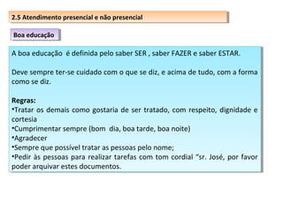 2.5 Atendimento presencial eenão presencial
2.5 Atendimento presencial não presencial
Boa educação
Boa educação

A boa educação é definida pelo saber SER , ,saber FAZER e saber ESTAR.
A boa educação é definida pelo saber SER saber FAZER e saber ESTAR.
Deve sempre ter-se cuidado com o que se diz, e acima de tudo, com aaforma
Deve sempre ter-se cuidado com o que se diz, e acima de tudo, com forma
como se diz.
como se diz.
Regras:
Regras:
••Tratar os demais como gostaria de ser tratado, com respeito, dignidade e
Tratar os demais como gostaria de ser tratado, com respeito, dignidade e
cortesia
cortesia
••Cumprimentarsempre (bom dia, boa tarde, boa noite)
Cumprimentar sempre (bom dia, boa tarde, boa noite)
••Agradecer
Agradecer
••Sempreque possível tratar as pessoas pelo nome;
Sempre que possível tratar as pessoas pelo nome;
••Pedir às pessoas para realizar tarefas com tom cordial “sr. José, por favor
Pedir às pessoas para realizar tarefas com tom cordial “sr. José, por favor
poder arquivar estes documentos.
poder arquivar estes documentos.

 