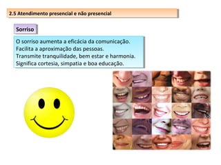 2.5 Atendimento presencial eenão presencial
2.5 Atendimento presencial não presencial

Sorriso
Sorriso
O sorriso aumenta aaeficácia da comunicação.
O sorriso aumenta eficácia da comunicação.
Facilita aaaproximação das pessoas.
Facilita aproximação das pessoas.
Transmite tranquilidade, bem estar e harmonia.
Transmite tranquilidade, bem estar e harmonia.
Significa cortesia, simpatia e boa educação.
Significa cortesia, simpatia e boa educação.

 