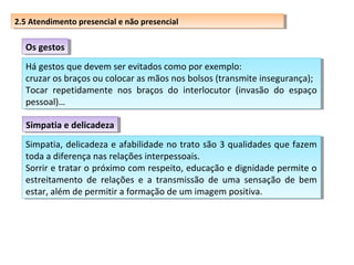 2.5 Atendimento presencial eenão presencial
2.5 Atendimento presencial não presencial

Os gestos
Os gestos
Há gestos que devem ser evitados como por exemplo:
Há gestos que devem ser evitados como por exemplo:
cruzar os braços ou colocar as mãos nos bolsos (transmite insegurança);
cruzar os braços ou colocar as mãos nos bolsos (transmite insegurança);
Tocar repetidamente nos braços do interlocutor (invasão do espaço
Tocar repetidamente nos braços do interlocutor (invasão do espaço
pessoal)…
pessoal)…
Simpatia e delicadeza
Simpatia e delicadeza
Simpatia, delicadeza e afabilidade no trato são 3 qualidades que fazem
Simpatia, delicadeza e afabilidade no trato são 3 qualidades que fazem
toda aadiferença nas relações interpessoais.
toda diferença nas relações interpessoais.
Sorrir e tratar o próximo com respeito, educação e dignidade permite o
Sorrir e tratar o próximo com respeito, educação e dignidade permite o
estreitamento de relações e aa transmissão de uma sensação de bem
estreitamento de relações e transmissão de uma sensação de bem
estar, além de permitir aaformação de um imagem positiva.
estar, além de permitir formação de um imagem positiva.

 