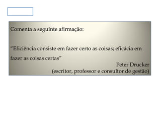 Exercício
Comenta a seguinte afirmação:
“Eficiência consiste em fazer certo as coisas; eficácia em
fazer as coisas certas”

Peter Drucker
(escritor, professor e consultor de gestão)

 