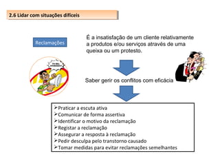2.6 Lidar com situações difíceis
2.6 Lidar com situações difíceis

Reclamações

É a insatisfação de um cliente relativamente
a produtos e/ou serviços através de uma
queixa ou um protesto.

Saber gerir os conflitos com eficácia

Praticar a escuta ativa
Comunicar de forma assertiva
Identificar o motivo da reclamação
Registar a reclamação
Assegurar a resposta à reclamação
Pedir desculpa pelo transtorno causado
Tomar medidas para evitar reclamações semelhantes

 