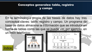 Conceptos generales: tabla, registro
y campo
En la terminología propia de las bases de datos hay tres
conceptos claves: tabla, registro y campo. Un programa de
base de datos almacena la información que se introduce en
forma de tablas como las que se puede ver, por ejemplo, en
un listín telefónico:
Índice
 