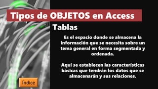Tipos de OBJETOS en Access
Tablas
Es el espacio donde se almacena la
información que se necesita sobre un
tema general en forma segmentada y
ordenada.
Aquí se establecen las características
básicas que tendrán los datos que se
almacenarán y sus relaciones.
Índice
 