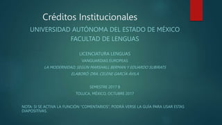 UNIVERSIDAD AUTÓNOMA DEL ESTADO DE MÉXICO
FACULTAD DE LENGUAS
LICENCIATURA LENGUAS
VANGUARDIAS EUROPEAS
LA MODERNIDAD, SEGÚN MARSHALL BERMAN Y EDUARDO SUBIRATS
ELABORÓ: DRA. CELENE GARCÍA ÁVILA
SEMESTRE 2017 B
TOLUCA, MÉXICO, OCTUBRE 2017
NOTA: SI SE ACTIVA LA FUNCIÓN “COMENTARIOS”, PODRÁ VERSE LA GUÍA PARA USAR ESTAS
DIAPOSITIVAS.
Créditos Institucionales
 