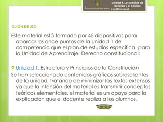 3
GUIÓN DE USO
Este material está formado por 45 diapositivas para
abarcar los once puntos de la Unidad 1 de
competencia que el plan de estudios específica para
la Unidad de Aprendizaje Derecho constitucional:
 Unidad 1. Estructura y Principios de la Constitución
Se han seleccionado contenidos gráficos sobresalientes
de la unidad, tratando de minimizar los textos extensos
ya que la intensión del material es transmitir conceptos
teóricos elementales, el material es un apoyo para la
explicación que el docente realiza a los alumnos.
Unidad 4. Los Medios de
defensa y el control
constitucional.
 