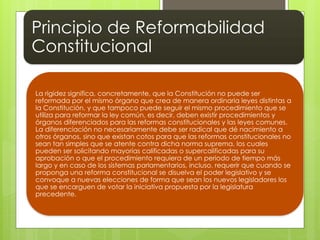 Principio de Reformabilidad
Constitucional
La rigidez significa, concretamente, que la Constitución no puede ser
reformada por el mismo órgano que crea de manera ordinaria leyes distintas a
la Constitución, y que tampoco puede seguir el mismo procedimiento que se
utiliza para reformar la ley común, es decir, deben existir procedimientos y
órganos diferenciados para las reformas constitucionales y las leyes comunes.
La diferenciación no necesariamente debe ser radical que dé nacimiento a
otros órganos, sino que existan cotos para que las reformas constitucionales no
sean tan simples que se atente contra dicha norma suprema, los cuales
pueden ser solicitando mayorías calificadas o supercalificadas para su
aprobación o que el procedimiento requiera de un periodo de tiempo más
largo y en caso de los sistemas parlamentarios, incluso, requerir que cuando se
proponga una reforma constitucional se disuelva el poder legislativo y se
convoque a nuevas elecciones de forma que sean los nuevos legisladores los
que se encarguen de votar la iniciativa propuesta por la legislatura
precedente.
 