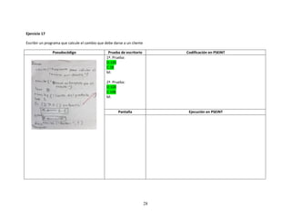 28
Ejercicio 17
Escribir un programa que calcule el cambio que debe darse a un cliente
Pseudocódigo Prueba de escritorio Codificación en PSEINT
1ª. Prueba:
D:100
C:28
M:
2ª. Prueba:
D:100
C:108
M:
Pantalla Ejecución en PSEINT
 