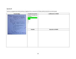 40
Ejercicio 29
Escribir un programa que indica positivos y negativos de un conjunto de 25 datos (utilizar estructura se control para).
Pseudocódigo Prueba de escritorio Codificación en PSEINT
Realizar la prueba con
10 datos.
x: 2, -1, -3,-8.-7, 2, 4, -
5, 7,8
p:
n:
i:
Pantalla Ejecución en PSEINT
 