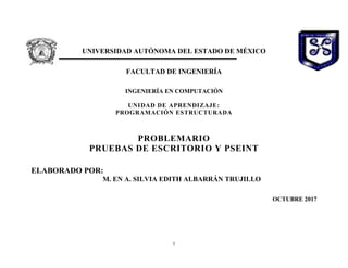 1

UNIVERSIDAD AUTÓNOMA DEL ESTADO DE MÉXICO
FACULTAD DE INGENIERÍA
INGENIERÍA EN COMPUTACIÓN
UNIDAD DE APRENDIZAJE:
PROGRAMACIÓN ESTRUCTURADA
PROBLEMARIO
PRUEBAS DE ESCRITORIO Y PSEINT
ELABORADO POR:
M. EN A. SILVIA EDITH ALBARRÁN TRUJILLO
OCTUBRE 2017
 