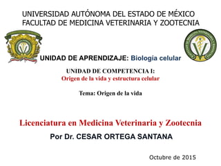 Por Dr. CESAR ORTEGA SANTANA
UNIVERSIDAD AUTÓNOMA DEL ESTADO DE MÉXICO
FACULTAD DE MEDICINA VETERINARIA Y ZOOTECNIA
UNIDAD DE COMPETENCIA I:
Origen de la vida y estructura celular
Tema: Origen de la vida
Licenciatura en Medicina Veterinaria y Zootecnia
UNIDAD DE APRENDIZAJE: Biología celular
Octubre de 2015
 