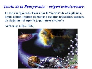 Teoría de la Panspermia - origen extraterrestre .
La vida surgió en la Tierra por la “acción” de otro planeta,
desde donde llegaron bacterias o esporas resistentes, capaces
de viajar por el espacio (o por otros medios?).
Arrhenius (1859-1927)
 