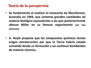 • Se fundamentó al analizar el meteorito de Murchinson,
Australia en 1969, que contenía grandes cantidades de
materia biológica equivalentes a las que posteriormente
obtuvo Miller en su famoso experimento (ver más
adelante).
• A. Hoyle propone que los compuestos químicos tenían
origen extraterrestre por que la Tierra habría estado
sometida desde su formación a un continuo bombardeo
de materia cósmica.
Teoría de la panspermia
 
