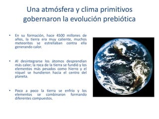 Una atmósfera y clima primitivos
gobernaron la evolución prebiótica
• En su formación, hace 4500 millones de
años, la tierra era muy caliente, muchos
meteoritos se estrellaban contra ella
generando calor.
• Al desintegrarse los átomos desprendían
más calor; la roca de la tierra se fundió y los
elementos más pesados como hierro y el
níquel se hundieron hacia el centro del
planeta.
• Poco a poco la tierra se enfrío y los
elementos se combinaron formando
diferentes compuestos.
 